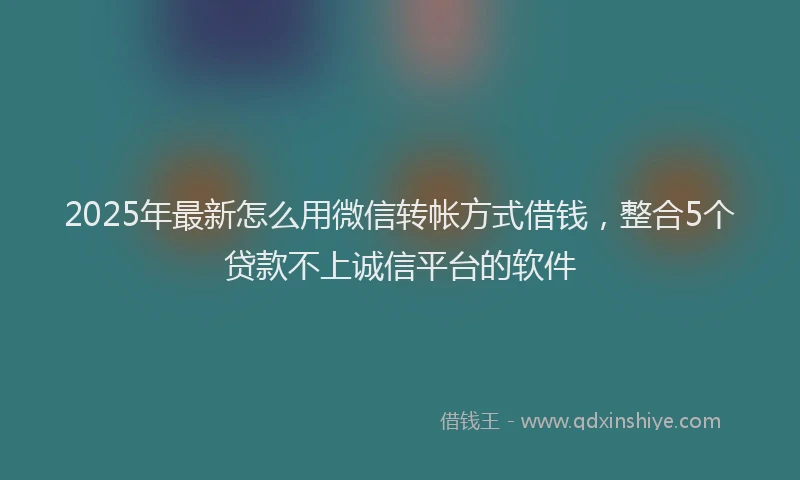 2025年最新怎么用微信转帐方式借钱，整合5个贷款不上诚信平台的软件