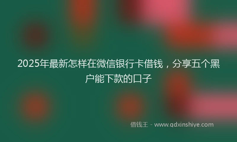 2025年最新怎样在微信银行卡借钱，分享五个黑户能下款的口子