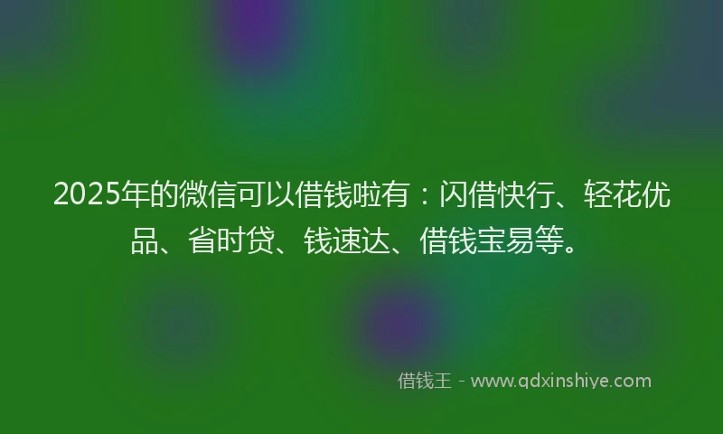 2025年的微信可以借钱啦有：闪借快行、轻花优品、省时贷、钱速达、借钱宝易等。