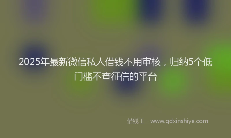 2025年最新微信私人借钱不用审核，归纳5个低门槛不查征信的平台