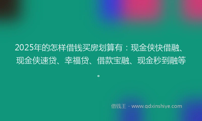 2025年的怎样借钱买房划算有：现金侠快借融、现金侠速贷、幸福贷、借款宝融、现金秒到融等。