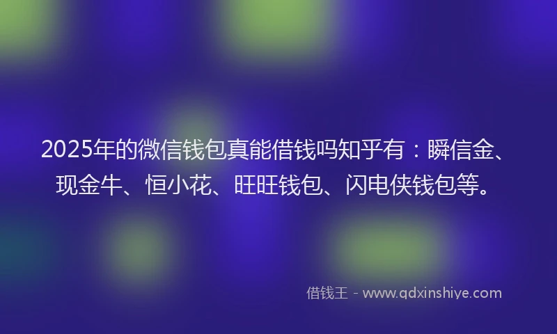 2025年的微信钱包真能借钱吗知乎有：瞬信金、现金牛、恒小花、旺旺钱包、闪电侠钱包等。