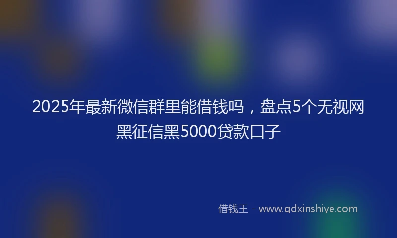 2025年最新微信群里能借钱吗，盘点5个无视网黑征信黑5000贷款口子