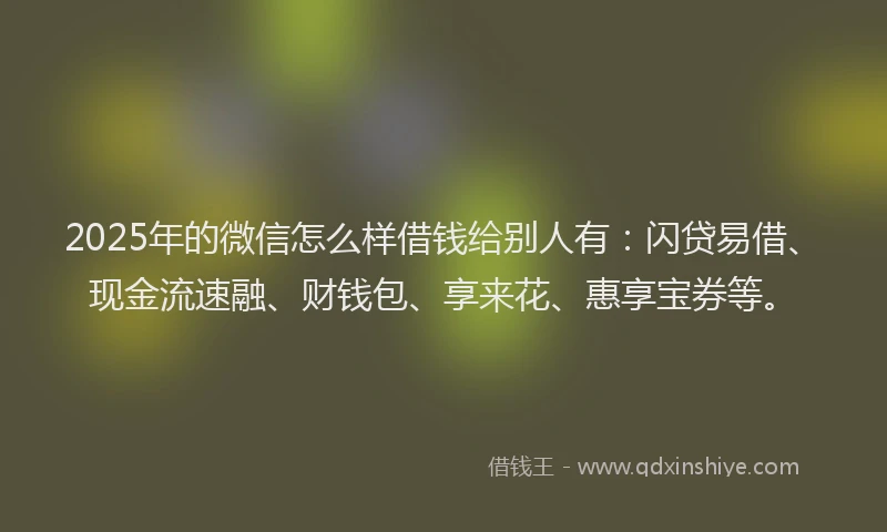 2025年的微信怎么样借钱给别人有：闪贷易借、现金流速融、财钱包、享来花、惠享宝券等。