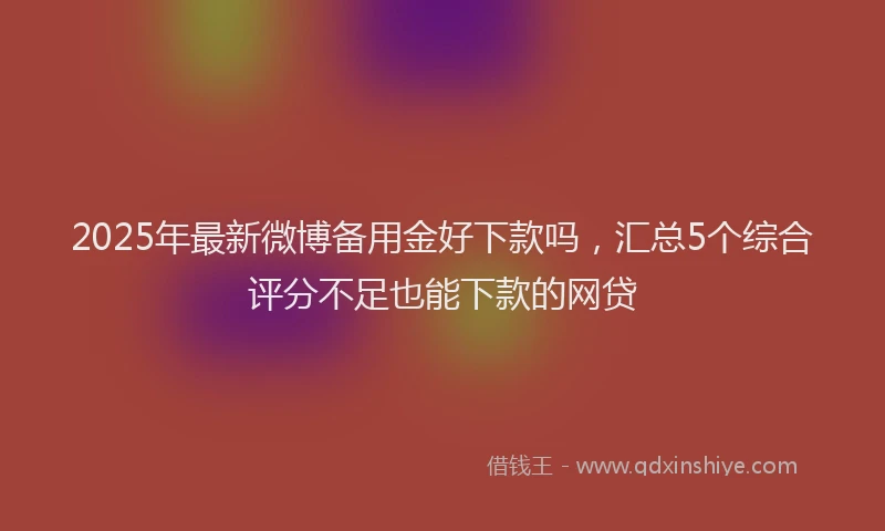 2025年最新微博备用金好下款吗，汇总5个综合评分不足也能下款的网贷