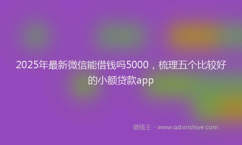 2025年最新微信能借钱吗5000，梳理五个比较好的小额贷款app