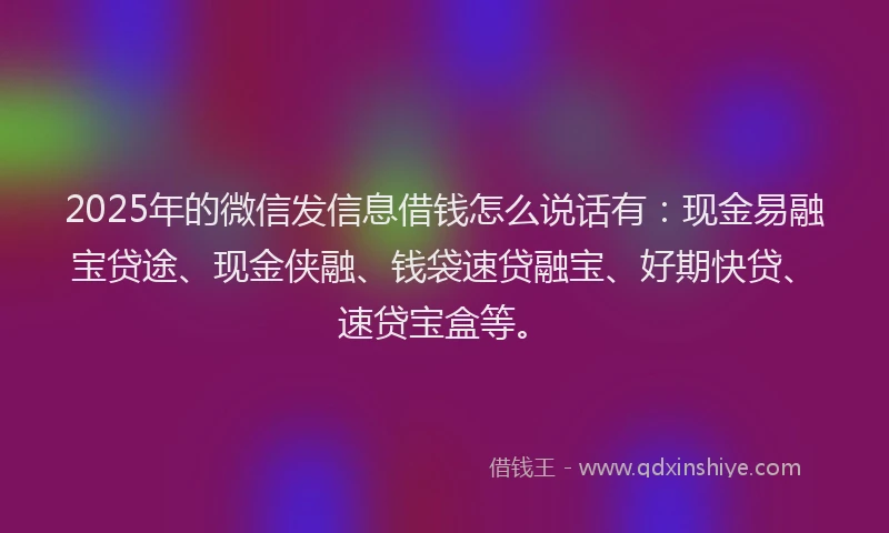 2025年的微信发信息借钱怎么说话有：现金易融宝贷途、现金侠融、钱袋速贷融宝、好期快贷、速贷宝盒等。