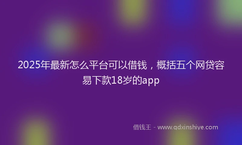 2025年最新怎么平台可以借钱，概括五个网贷容易下款18岁的app