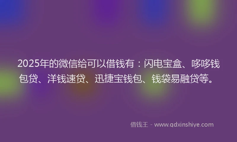 2025年的微信给可以借钱有：闪电宝盒、哆哆钱包贷、洋钱速贷、迅捷宝钱包、钱袋易融贷等。