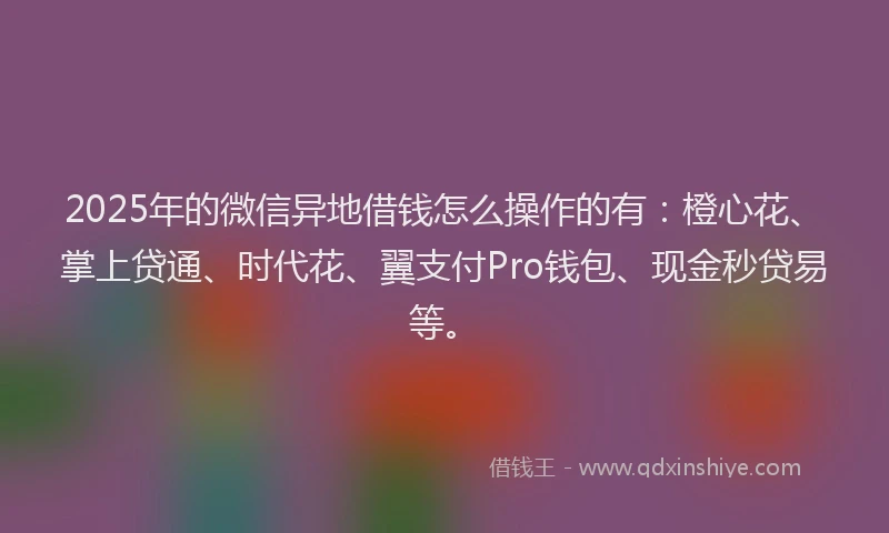 2025年的微信异地借钱怎么操作的有：橙心花、掌上贷通、时代花、翼支付Pro钱包、现金秒贷易等。