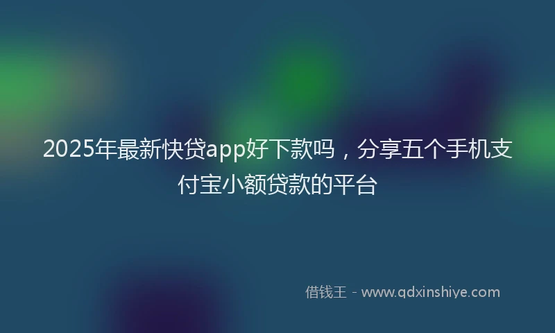2025年最新快贷app好下款吗，分享五个手机支付宝小额贷款的平台