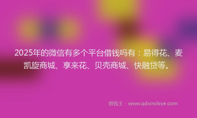 2025年的微信有多个平台借钱吗有：易得花、麦凯旋商城、享来花、贝壳商城、快融贷等。