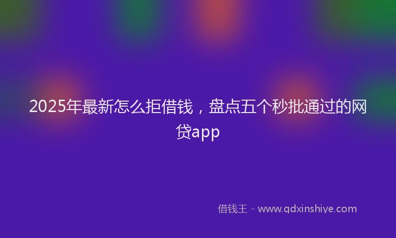 2025年最新怎么拒借钱，盘点五个秒批通过的网贷app