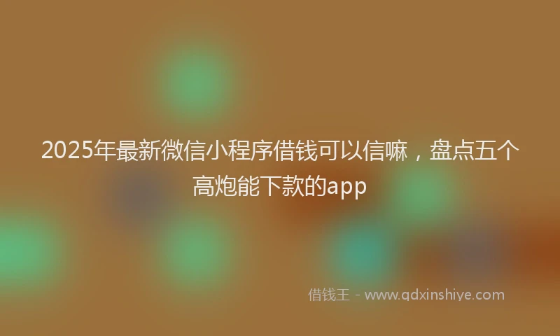 2025年最新微信小程序借钱可以信嘛，盘点五个高炮能下款的app