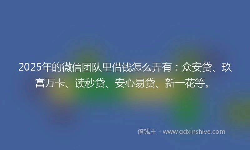 2025年的微信团队里借钱怎么弄有：众安贷、玖富万卡、读秒贷、安心易贷、新一花等。