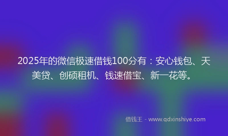 2025年的微信极速借钱100分有：安心钱包、天美贷、创硕租机、钱速借宝、新一花等。
