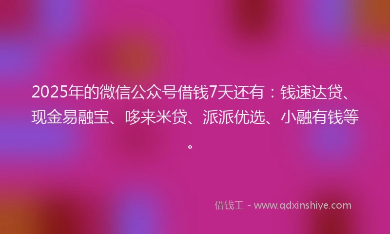 2025年的微信公众号借钱7天还有：钱速达贷、现金易融宝、哆来米贷、派派优选、小融有钱等。