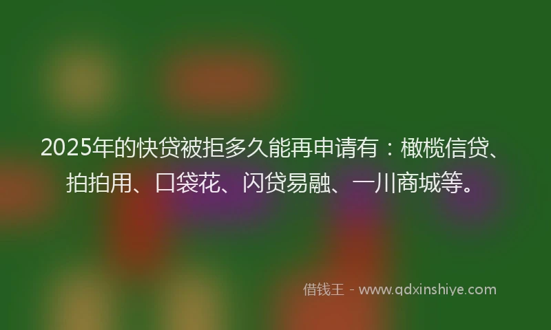 2025年的快贷被拒多久能再申请有：橄榄信贷、拍拍用、口袋花、闪贷易融、一川商城等。