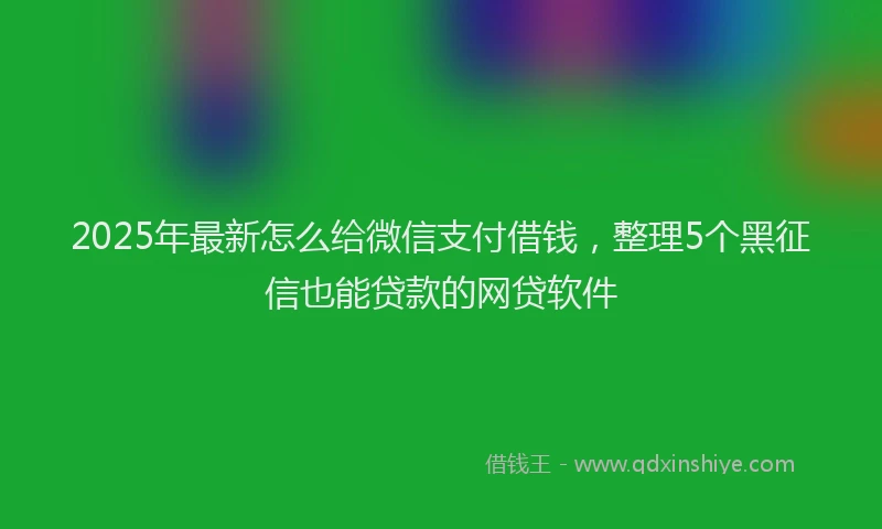 2025年最新怎么给微信支付借钱，整理5个黑征信也能贷款的网贷软件