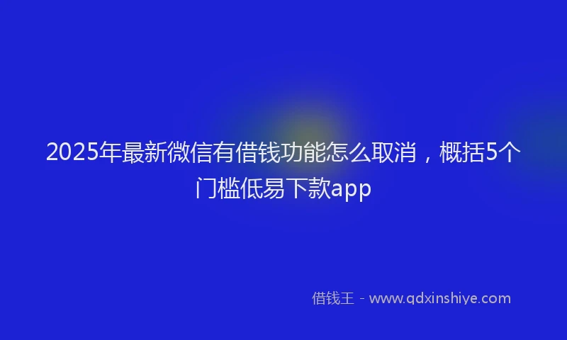 2025年最新微信有借钱功能怎么取消，概括5个门槛低易下款app