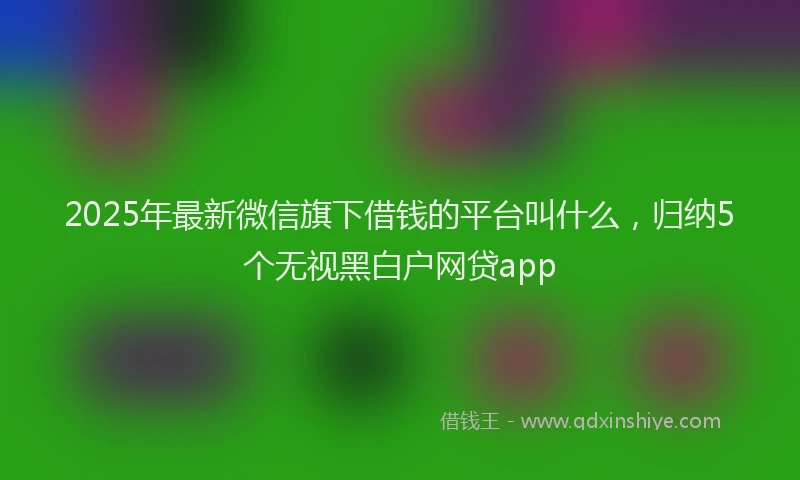 2025年最新微信旗下借钱的平台叫什么，归纳5个无视黑白户网贷app