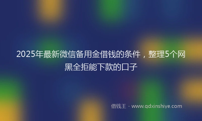 2025年最新微信备用金借钱的条件，整理5个网黑全拒能下款的口子
