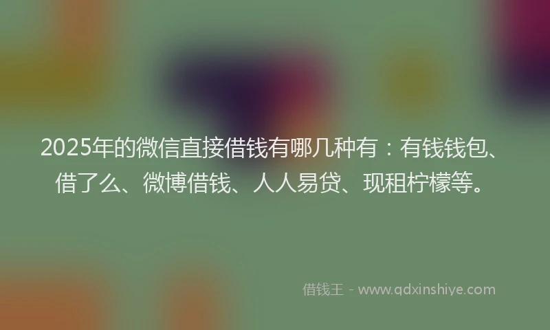 2025年的微信直接借钱有哪几种有：有钱钱包、借了么、微博借钱、人人易贷、现租柠檬等。