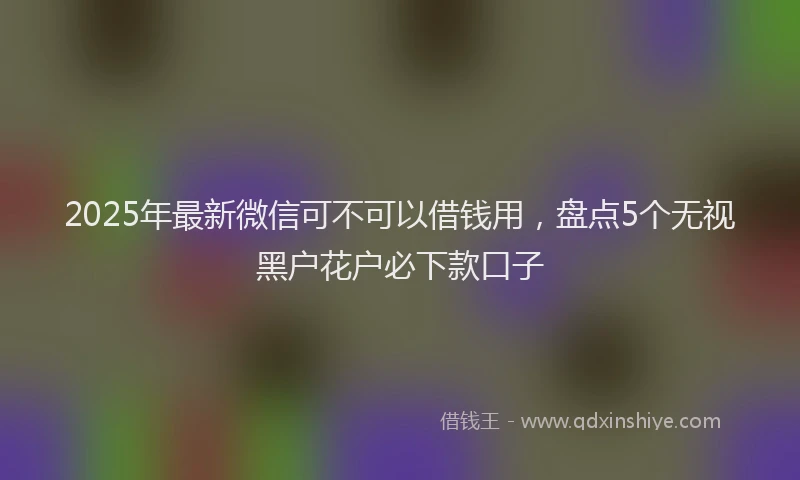 2025年最新微信可不可以借钱用，盘点5个无视黑户花户必下款口子