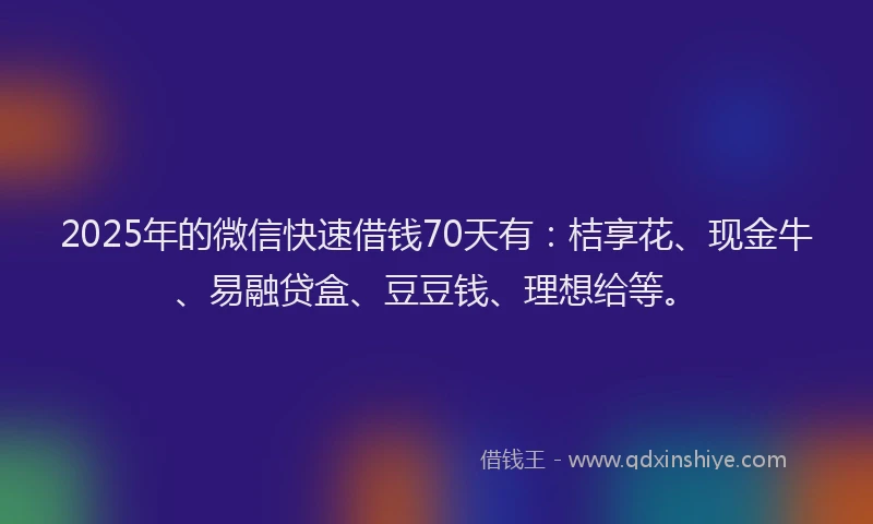2025年的微信快速借钱70天有：桔享花、现金牛、易融贷盒、豆豆钱、理想给等。
