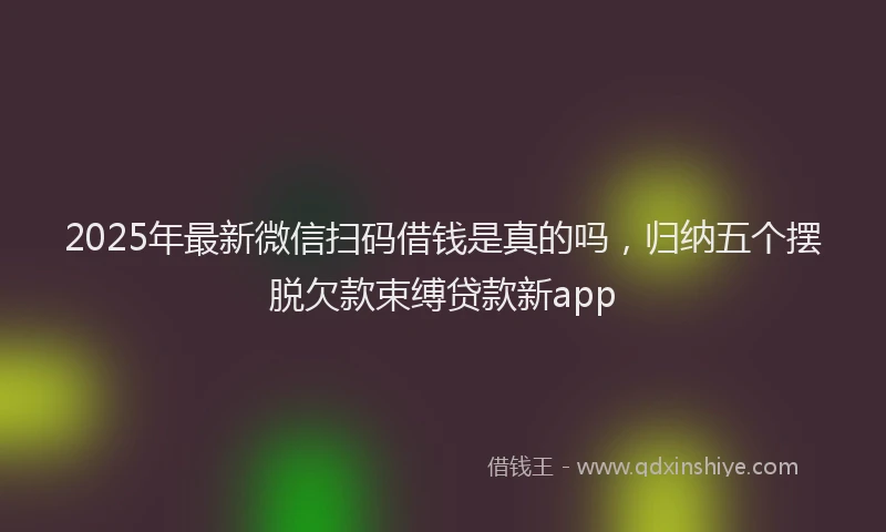 2025年最新微信扫码借钱是真的吗，归纳五个摆脱欠款束缚贷款新app