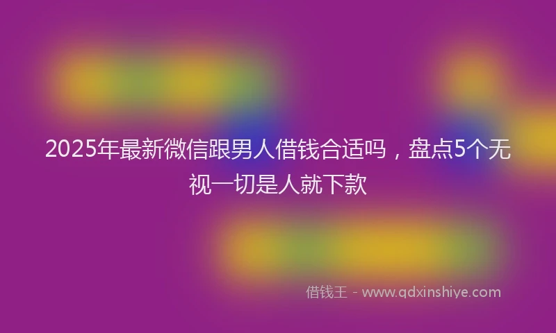 2025年最新微信跟男人借钱合适吗，盘点5个无视一切是人就下款