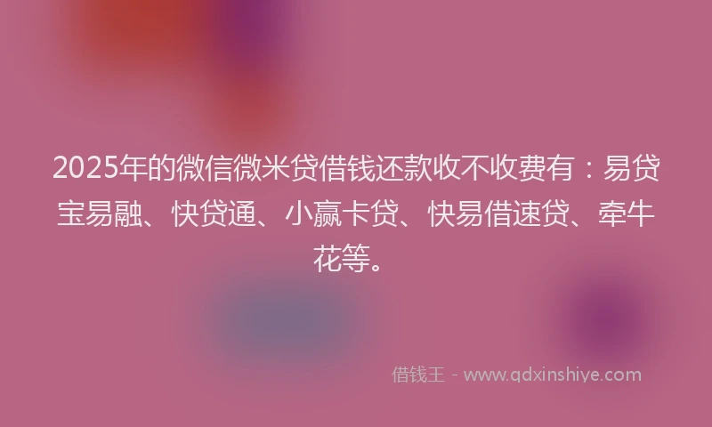 2025年的微信微米贷借钱还款收不收费有：易贷宝易融、快贷通、小赢卡贷、快易借速贷、牵牛花等。