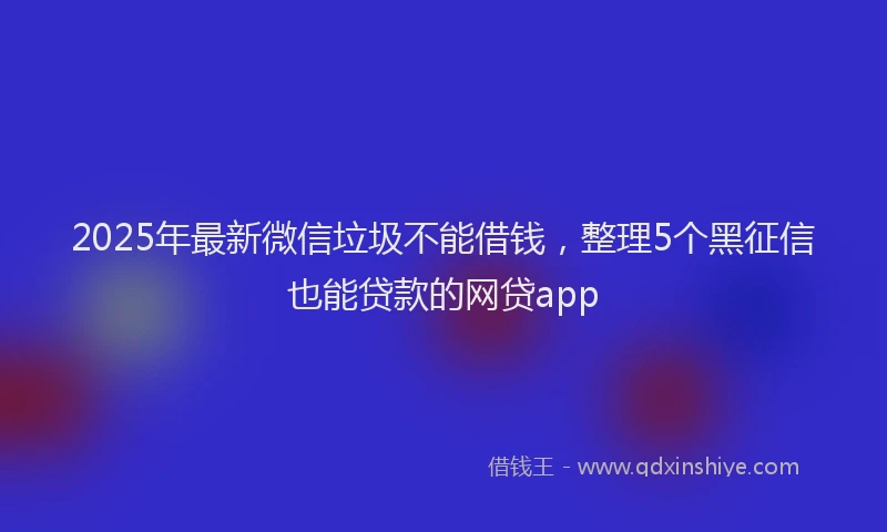 2025年最新微信垃圾不能借钱，整理5个黑征信也能贷款的网贷app