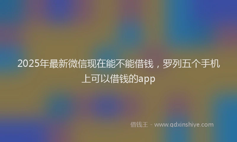 2025年最新微信现在能不能借钱，罗列五个手机上可以借钱的app