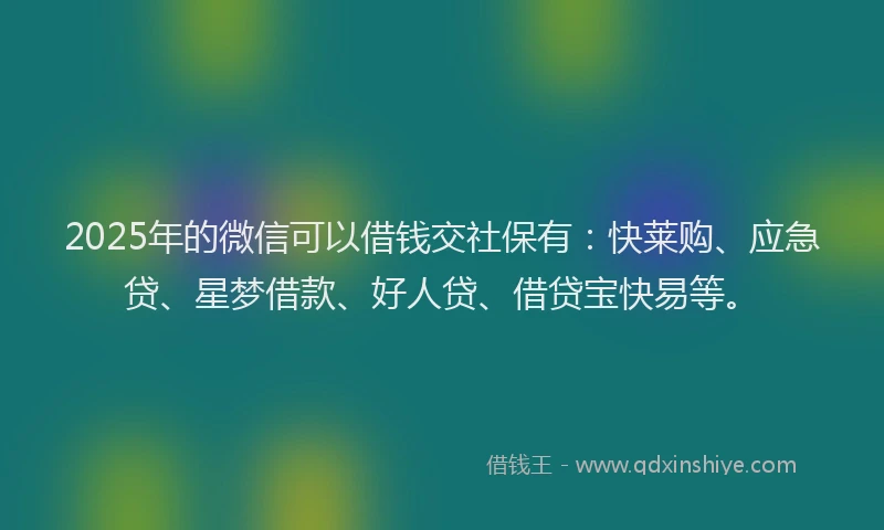 2025年的微信可以借钱交社保有：快莱购、应急贷、星梦借款、好人贷、借贷宝快易等。