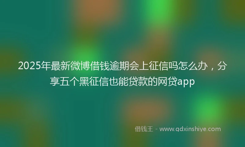 2025年最新微博借钱逾期会上征信吗怎么办，分享五个黑征信也能贷款的网贷app