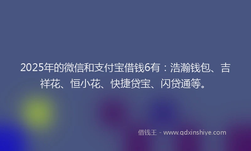2025年的微信和支付宝借钱6有：浩瀚钱包、吉祥花、恒小花、快捷贷宝、闪贷通等。