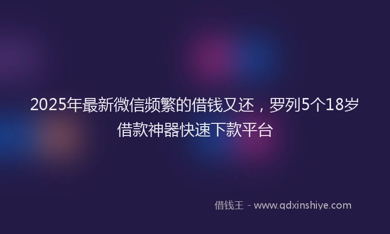 2025年最新微信频繁的借钱又还，罗列5个18岁借款神器快速下款平台
