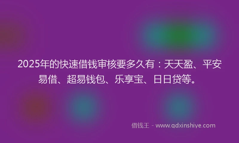 2025年的快速借钱审核要多久有：天天盈、平安易借、超易钱包、乐享宝、日日贷等。