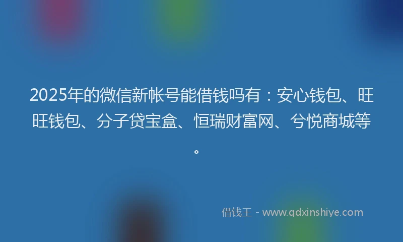 2025年的微信新帐号能借钱吗有：安心钱包、旺旺钱包、分子贷宝盒、恒瑞财富网、兮悦商城等。