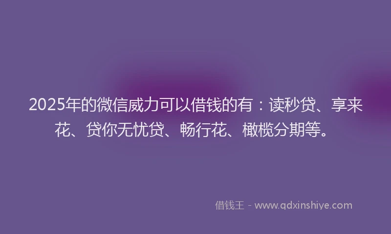 2025年的微信威力可以借钱的有：读秒贷、享来花、贷你无忧贷、畅行花、橄榄分期等。