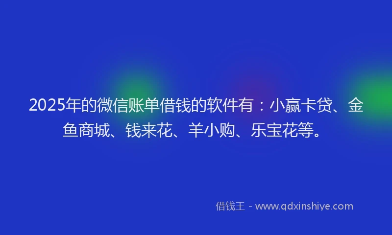 2025年的微信账单借钱的软件有：小赢卡贷、金鱼商城、钱来花、羊小购、乐宝花等。