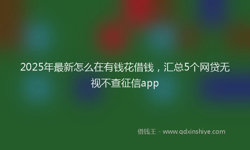 2025年最新怎么在有钱花借钱，汇总5个网贷无视不查征信app