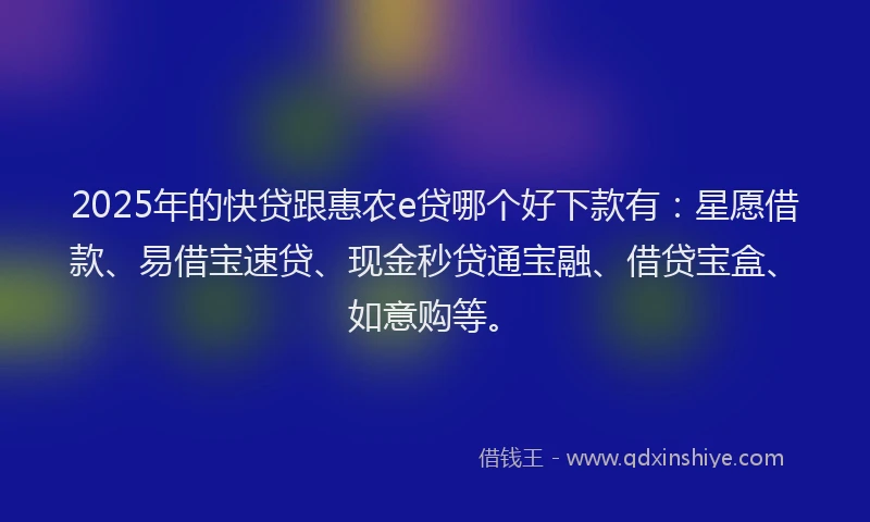 2025年的快贷跟惠农e贷哪个好下款有：星愿借款、易借宝速贷、现金秒贷通宝融、借贷宝盒、如意购等。