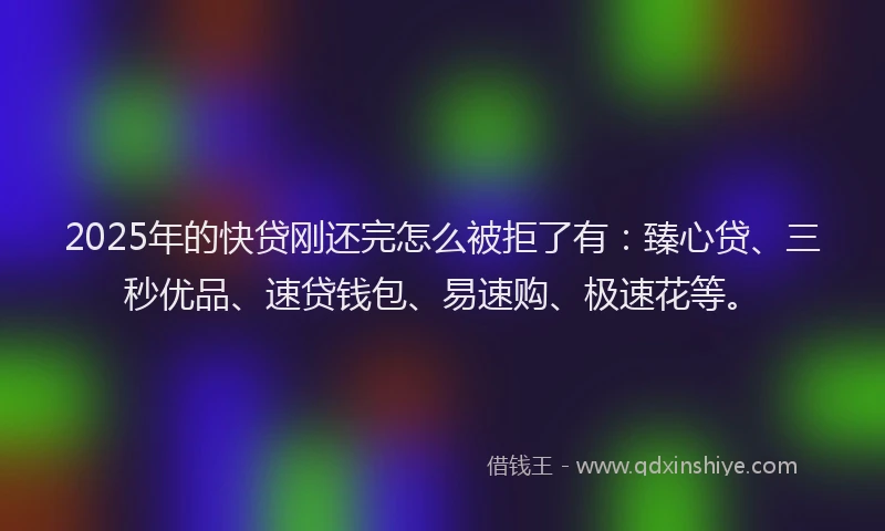 2025年的快贷刚还完怎么被拒了有：臻心贷、三秒优品、速贷钱包、易速购、极速花等。