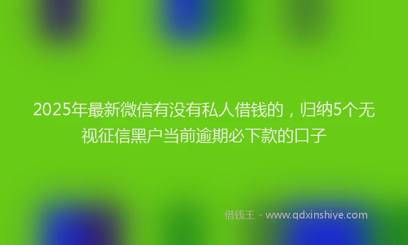 2025年最新微信有没有私人借钱的，归纳5个无视征信黑户当前逾期必下款的口子