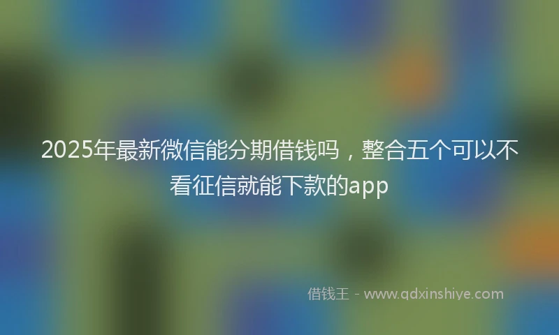 2025年最新微信能分期借钱吗，整合五个可以不看征信就能下款的app