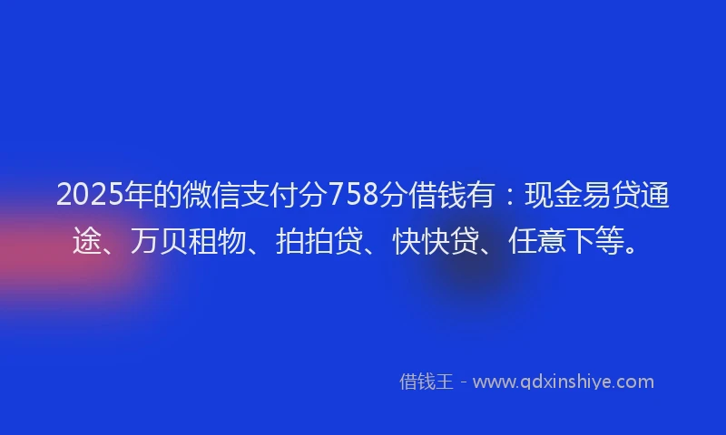 2025年的微信支付分758分借钱有：现金易贷通途、万贝租物、拍拍贷、快快贷、任意下等。