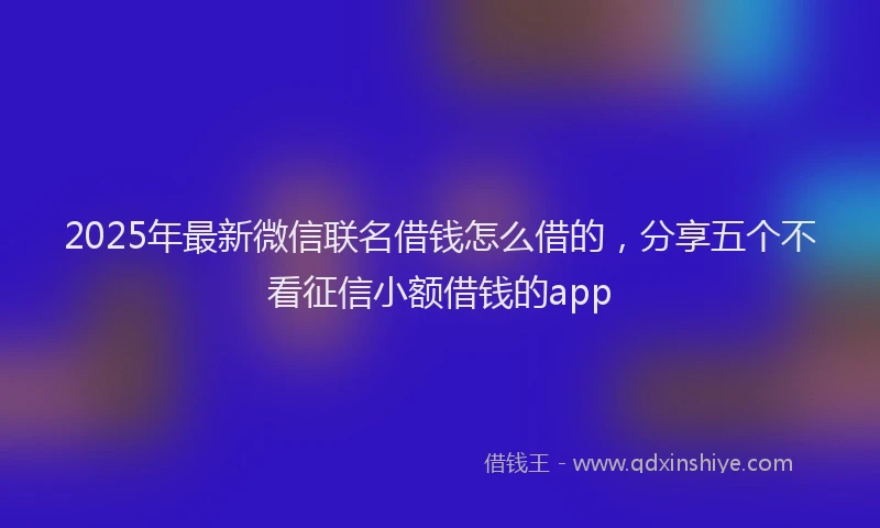 2025年最新微信联名借钱怎么借的，分享五个不看征信小额借钱的app