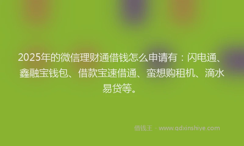 2025年的微信理财通借钱怎么申请有：闪电通、鑫融宝钱包、借款宝速借通、蛮想购租机、滴水易贷等。